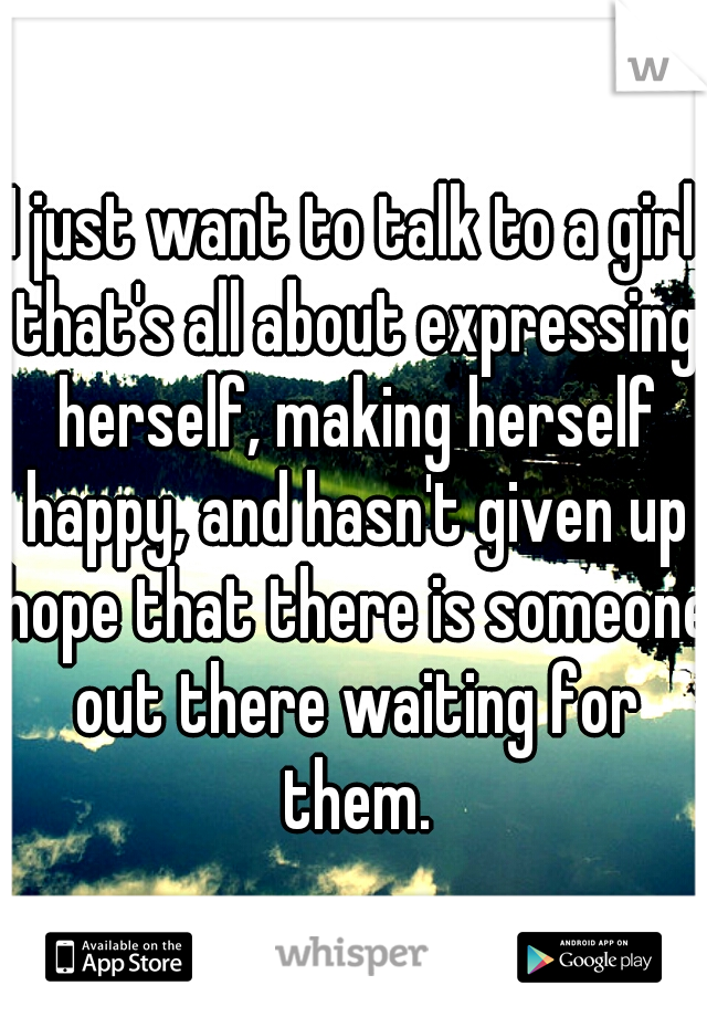 I just want to talk to a girl that's all about expressing herself, making herself happy, and hasn't given up hope that there is someone out there waiting for them.