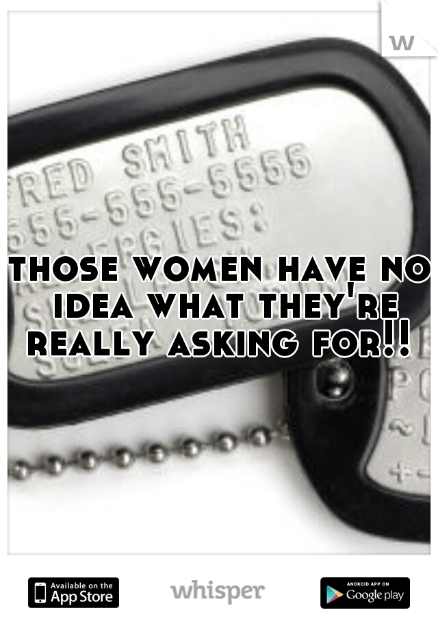 those women have no idea what they're really asking for!! 