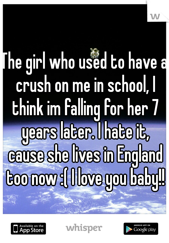 The girl who used to have a crush on me in school, I think im falling for her 7 years later. I hate it, cause she lives in England too now :( I love you baby!!