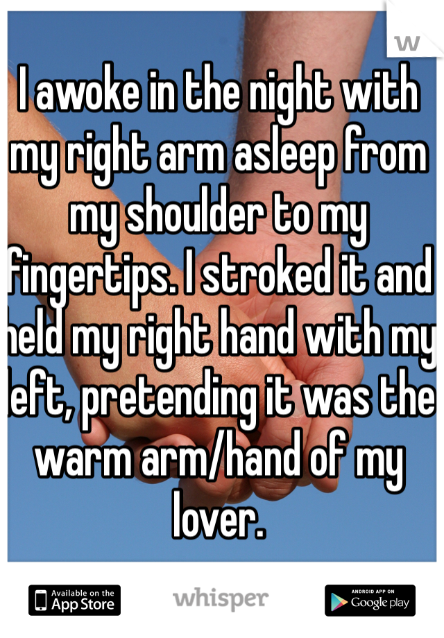 I awoke in the night with my right arm asleep from my shoulder to my  fingertips. I stroked it and held my right hand with my left, pretending it was the warm arm/hand of my lover.
