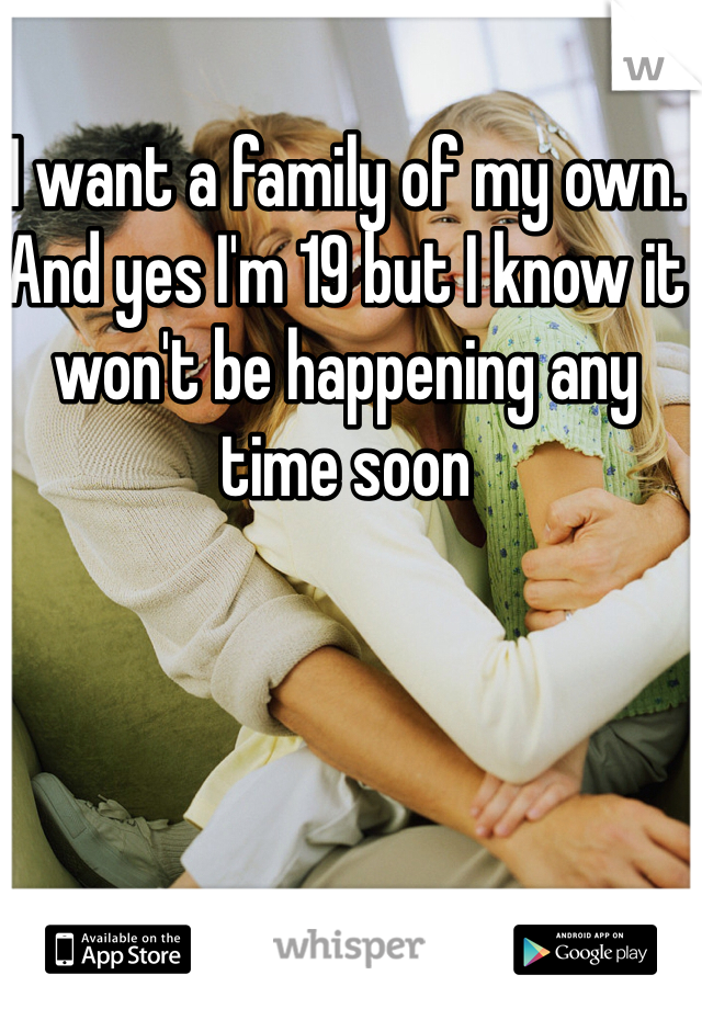 I want a family of my own. And yes I'm 19 but I know it won't be happening any time soon 