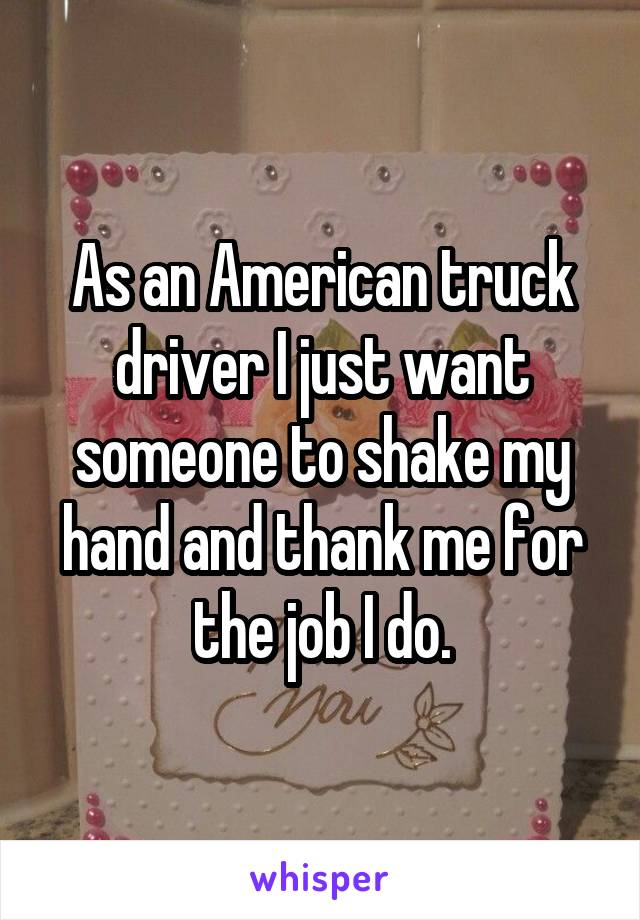 As an American truck driver I just want someone to shake my hand and thank me for the job I do.