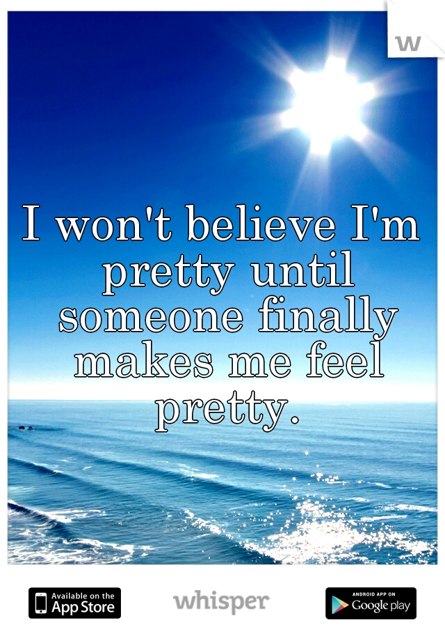 I won't believe I'm pretty until someone finally makes me feel pretty.