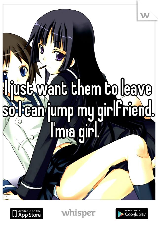 I just want them to leave so I can jump my girlfriend.  
I'm a girl.  