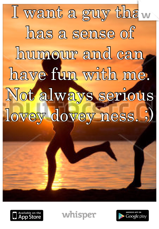 I want a guy that has a sense of humour and can have fun with me. Not always serious lovey dovey ness. ;)