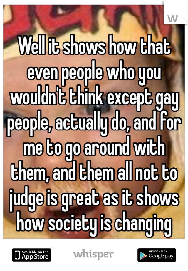 Well it shows how that even people who you wouldn't think except gay people, actually do, and for me to go around with them, and them all not to judge is great as it shows how society is changing 
