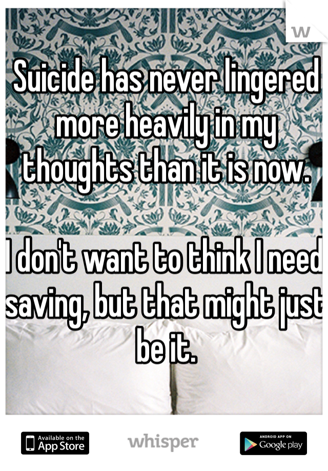 Suicide has never lingered more heavily in my thoughts than it is now.

I don't want to think I need saving, but that might just be it. 