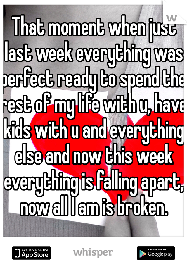 That moment when just last week everything was perfect ready to spend the rest of my life with u, have kids with u and everything else and now this week everything is falling apart, now all I am is broken.