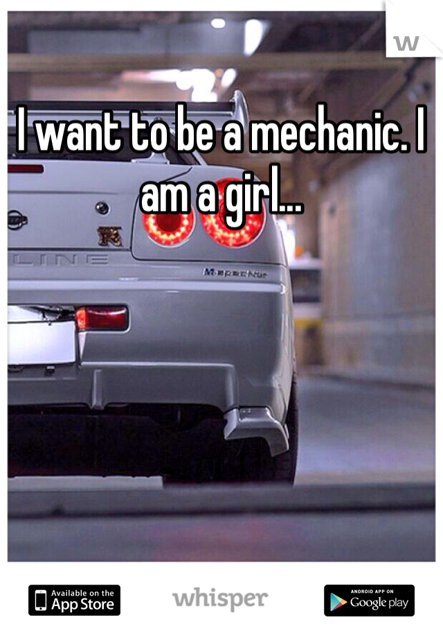 I want to be a mechanic. I am a girl... 