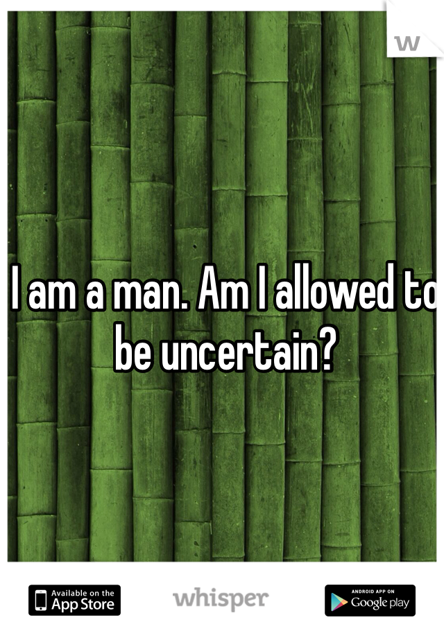 I am a man. Am I allowed to be uncertain? 