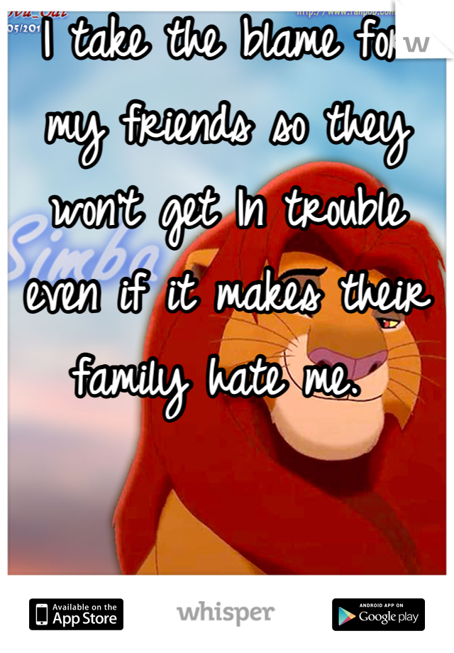 I take the blame for my friends so they won't get In trouble even if it makes their family hate me. 