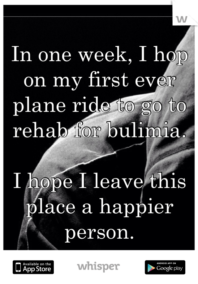 In one week, I hop on my first ever plane ride to go to rehab for bulimia. 

I hope I leave this place a happier person.
