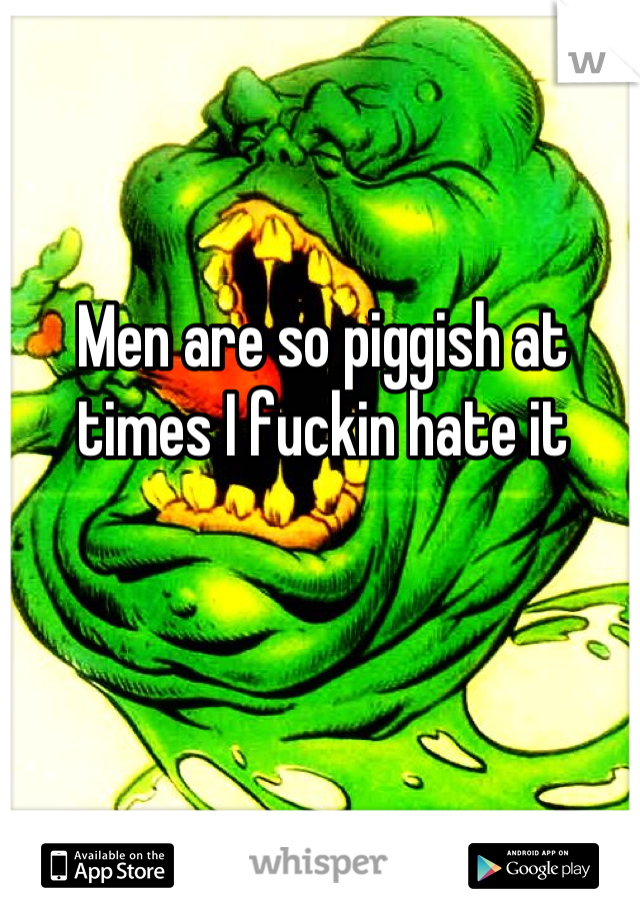 Men are so piggish at times I fuckin hate it