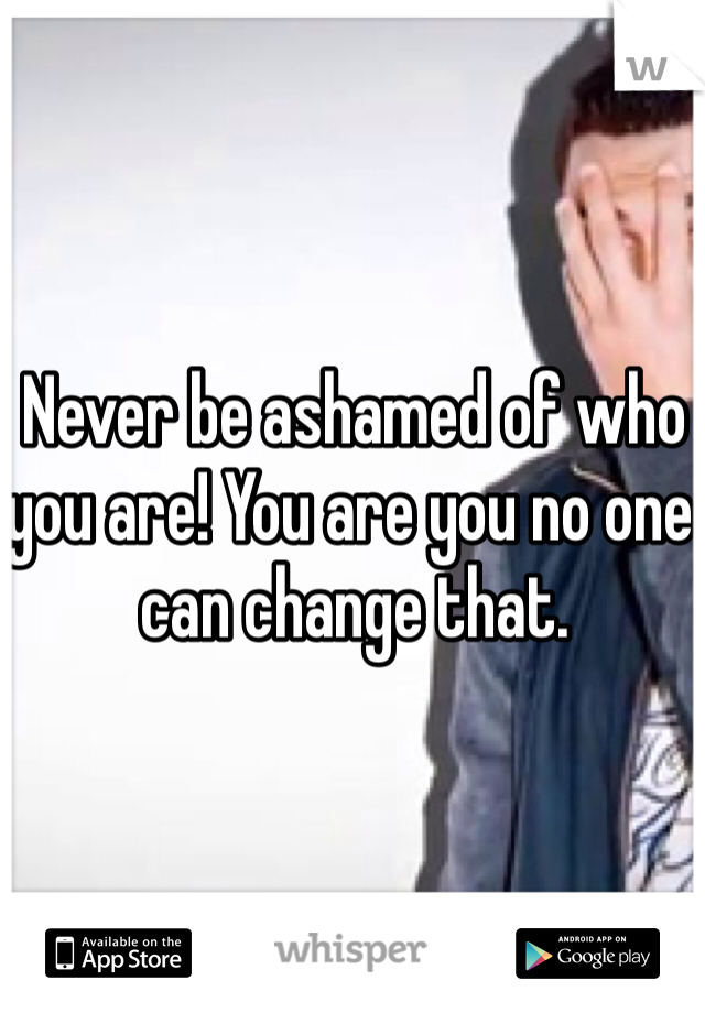 Never be ashamed of who you are! You are you no one can change that. 