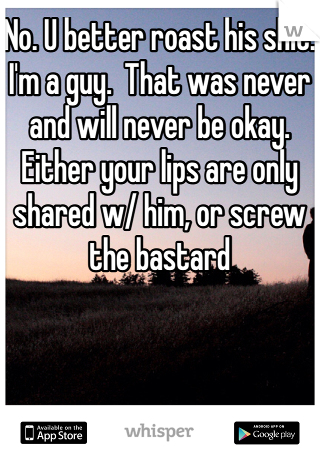 No. U better roast his shit.  I'm a guy.  That was never and will never be okay.  Either your lips are only shared w/ him, or screw the bastard