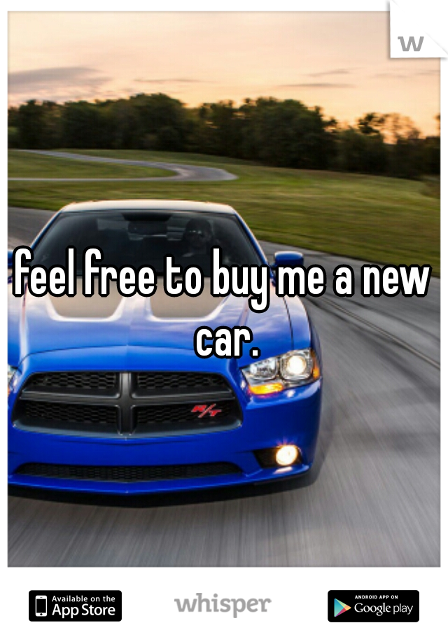 feel free to buy me a new car.