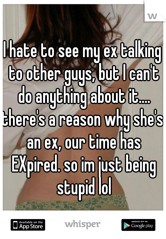 I hate to see my ex talking to other guys, but I can't do anything about it....

there's a reason why she's an ex, our time has EXpired. so im just being stupid lol