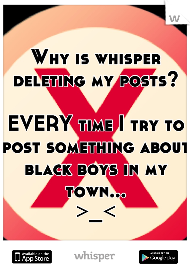 Why is whisper deleting my posts?

EVERY time I try to post something about black boys in my town... 
>_<