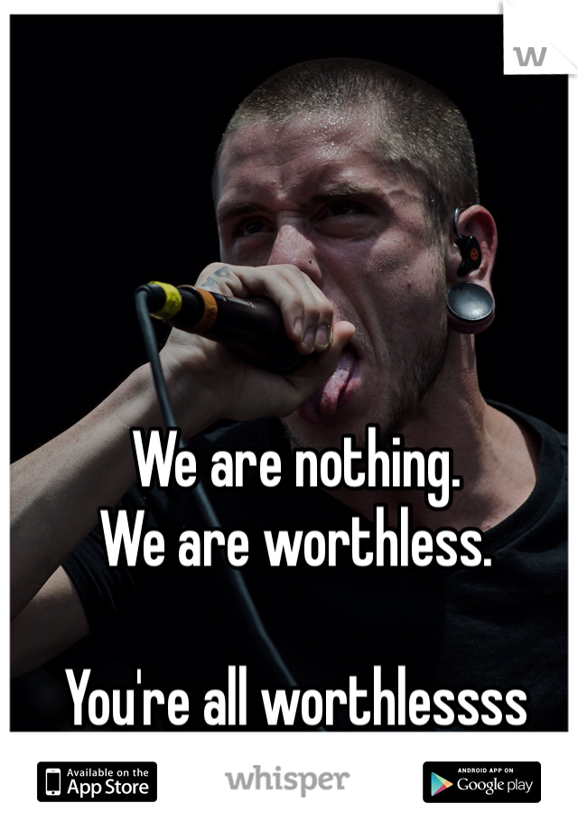 We are nothing.  
We are worthless. 

You're all worthlessss