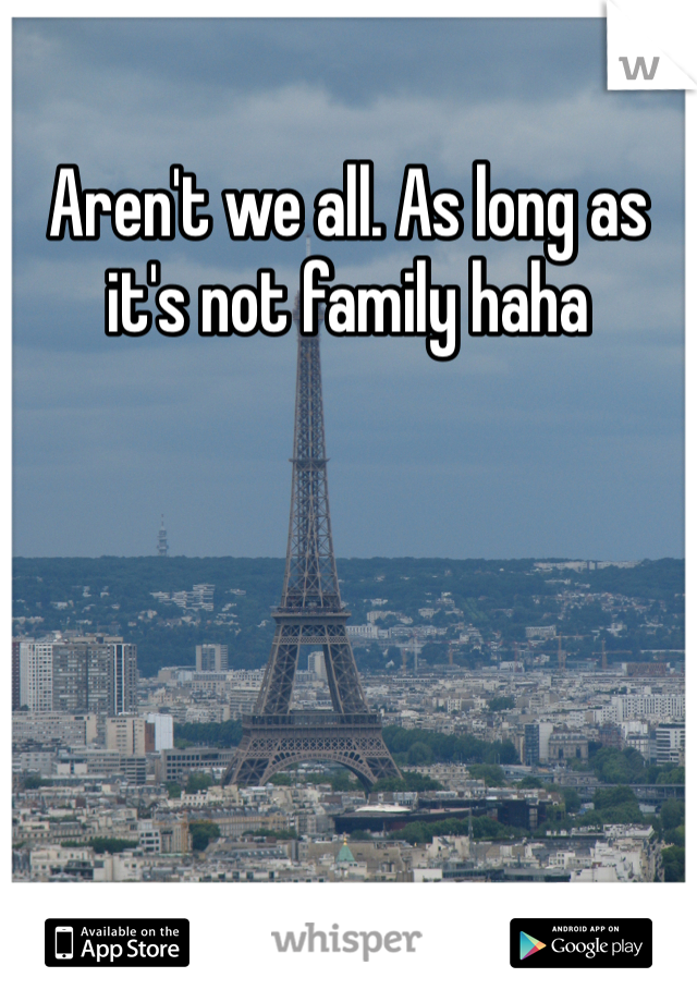 Aren't we all. As long as it's not family haha