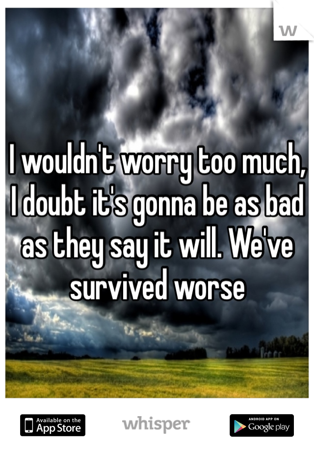 I wouldn't worry too much, I doubt it's gonna be as bad as they say it will. We've survived worse
