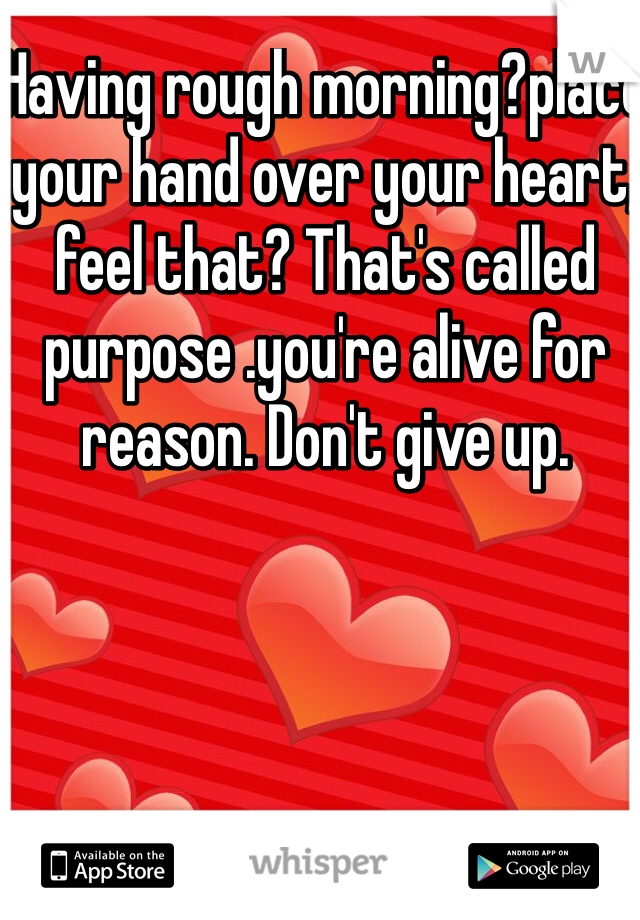 Having rough morning?place your hand over your heart, feel that? That's called purpose .you're alive for reason. Don't give up.