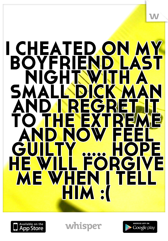 I CHEATED ON MY BOYFRIEND LAST NIGHT WITH A SMALL DICK MAN AND I REGRET IT TO THE EXTREME AND NOW FEEL GUILTY ..... HOPE HE WILL FORGIVE ME WHEN I TELL HIM :(