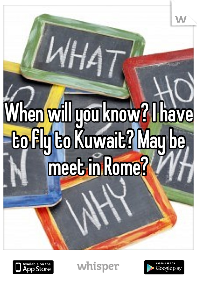 When will you know? I have to fly to Kuwait? May be meet in Rome?