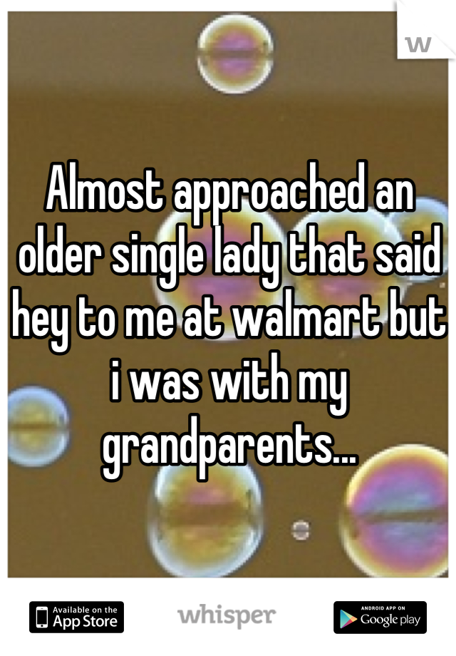 Almost approached an older single lady that said hey to me at walmart but i was with my grandparents...