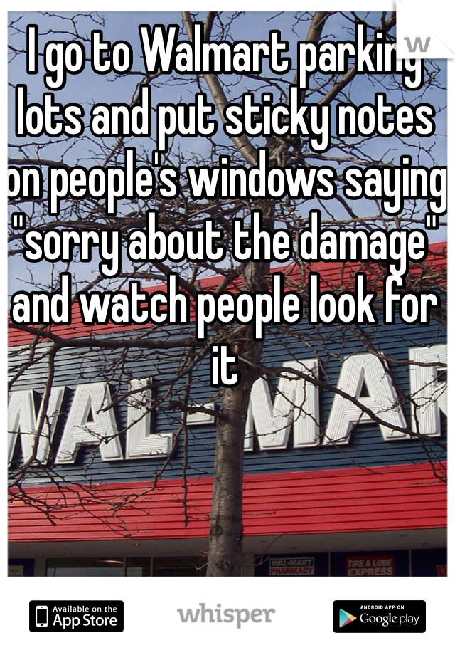 I go to Walmart parking lots and put sticky notes on people's windows saying "sorry about the damage" and watch people look for it