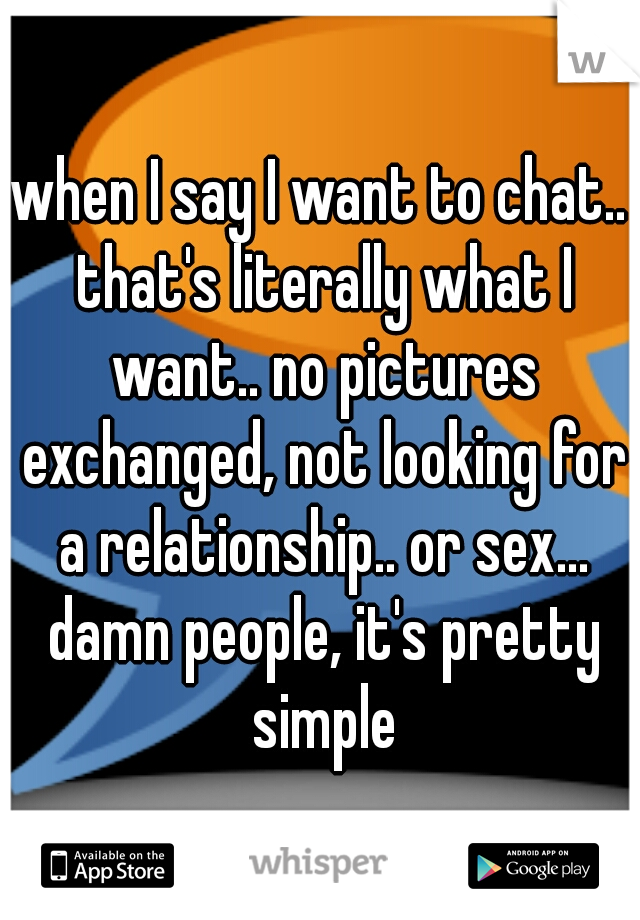 when I say I want to chat.. that's literally what I want.. no pictures exchanged, not looking for a relationship.. or sex... damn people, it's pretty simple
