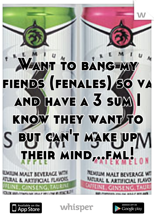Want to bang my fiends (fenales) so va and have a 3 sum I know they want to but can't make up their mind,..fml!