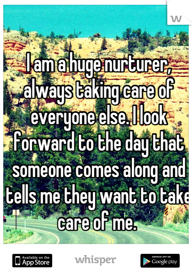 I am a huge nurturer, always taking care of everyone else. I look forward to the day that someone comes along and tells me they want to take care of me. 
