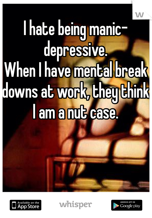 I hate being manic-depressive. 
When I have mental break downs at work, they think I am a nut case. 