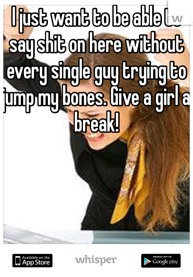I just want to be able to say shit on here without every single guy trying to jump my bones. Give a girl a break!