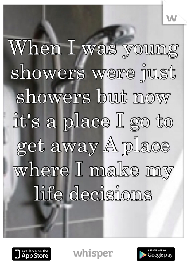 When I was young showers were just showers but now it's a place I go to get away A place where I make my life decisions