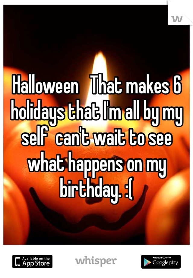 Halloween   That makes 6  holidays that I'm all by my self  can't wait to see what happens on my birthday. :(
