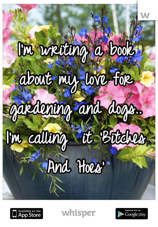 I'm writing a book about my love for gardening and dogs.. I'm calling  it 'Bitches And Hoes'
