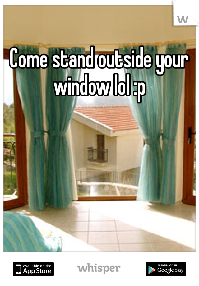 Come stand outside your window lol :p