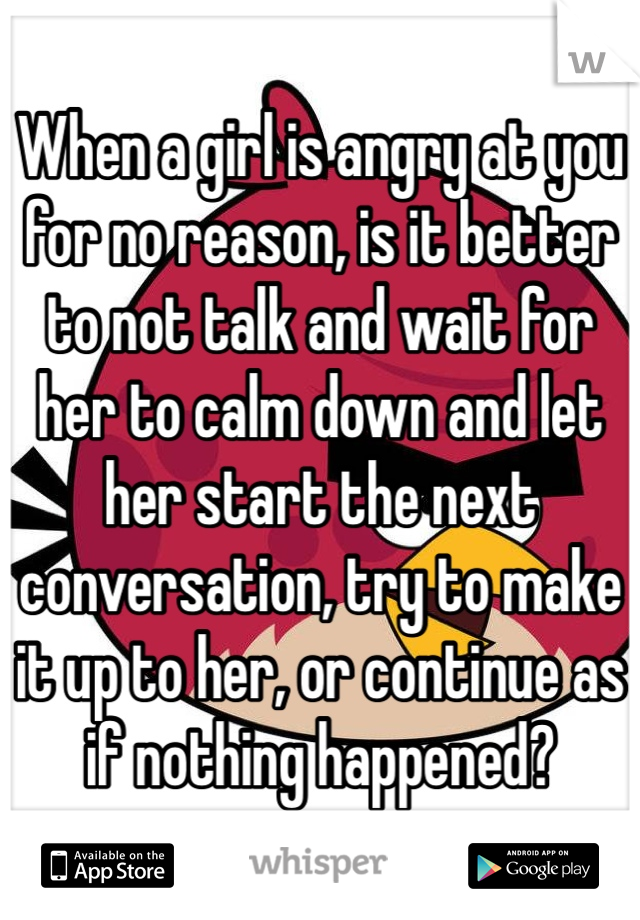 When a girl is angry at you for no reason, is it better to not talk and wait for her to calm down and let her start the next conversation, try to make it up to her, or continue as if nothing happened?