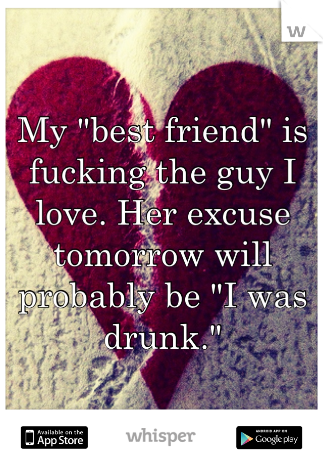 My "best friend" is fucking the guy I love. Her excuse tomorrow will probably be "I was drunk." 