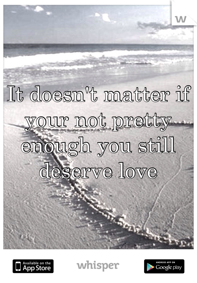 It doesn't matter if your not pretty enough you still deserve love 