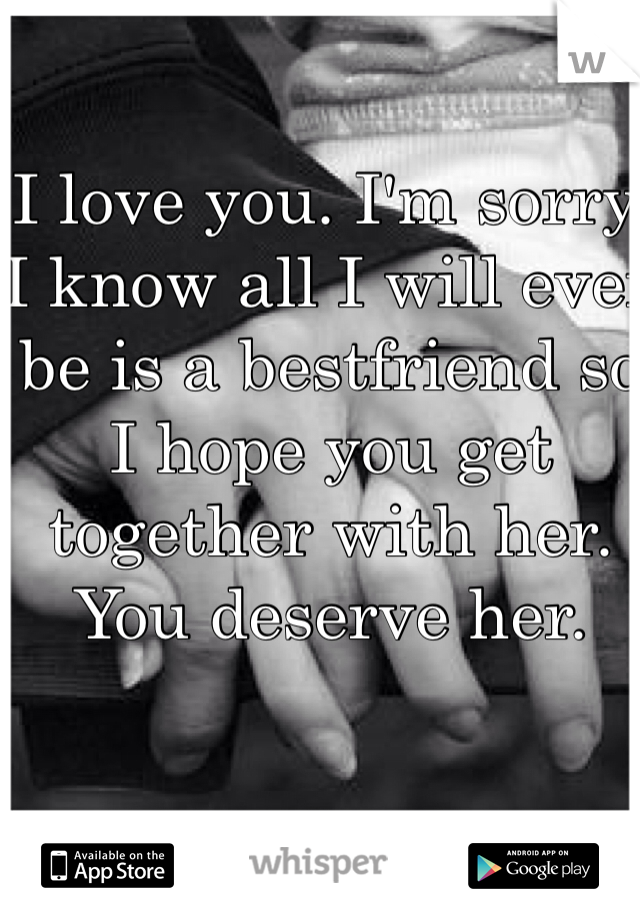 I love you. I'm sorry. I know all I will ever be is a bestfriend so I hope you get together with her. You deserve her.