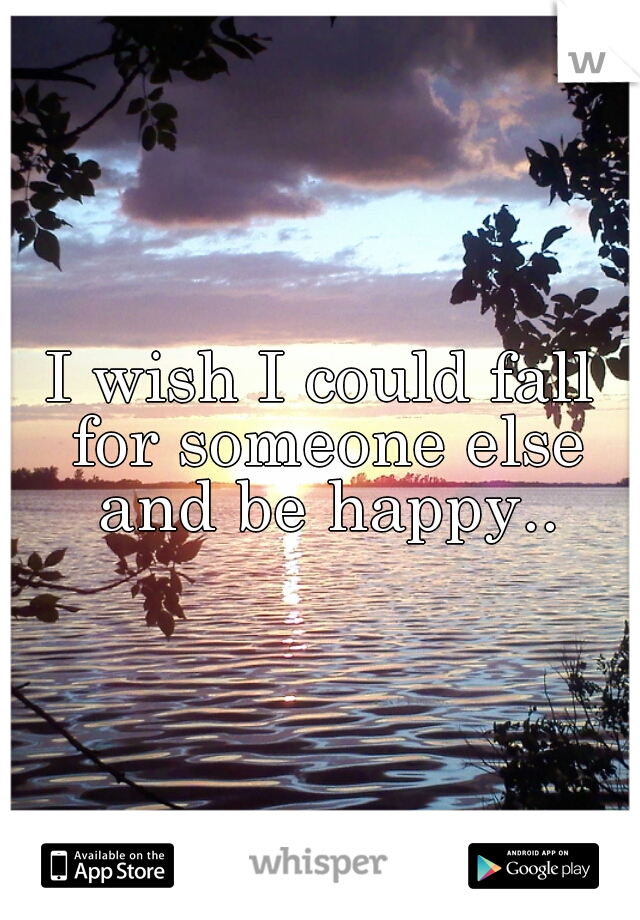 I wish I could fall for someone else and be happy..