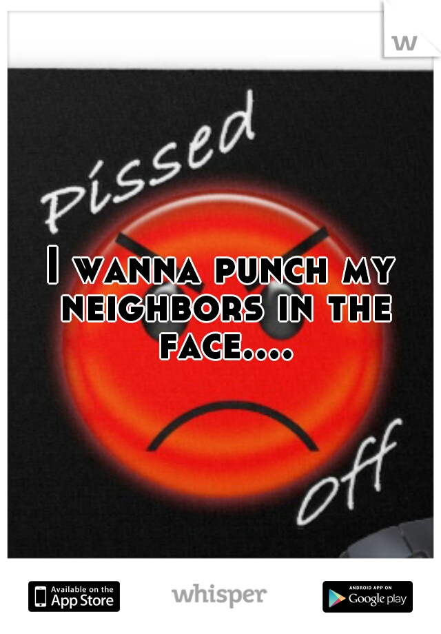 I wanna punch my neighbors in the face....
