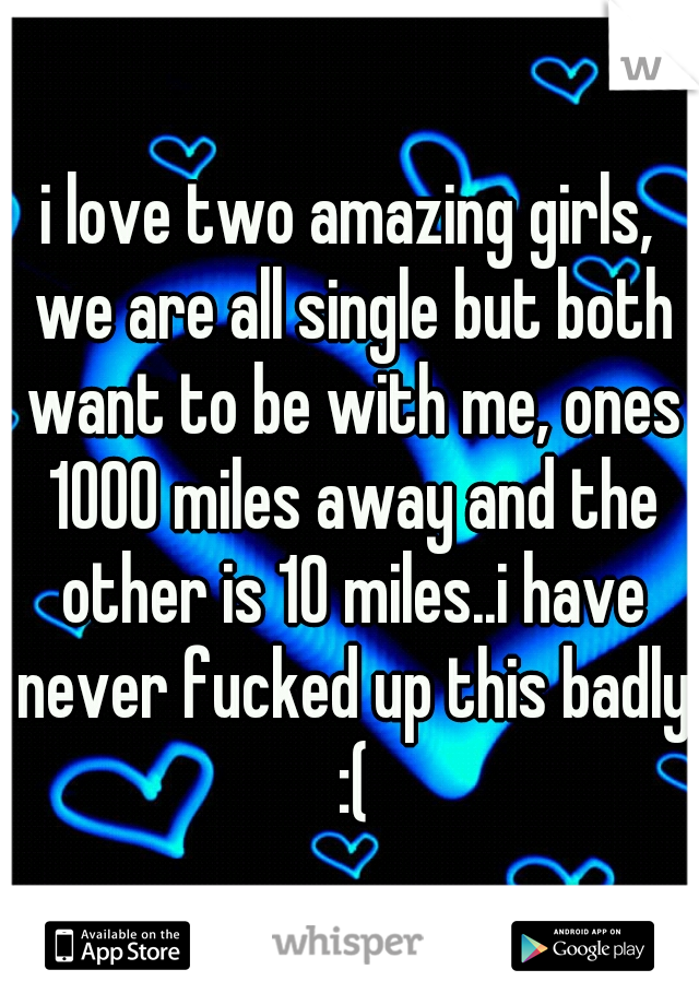 i love two amazing girls, we are all single but both want to be with me, ones 1000 miles away and the other is 10 miles..i have never fucked up this badly :(