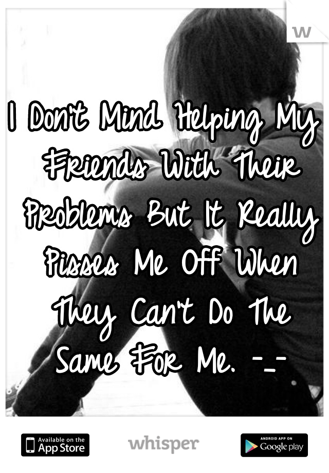 I Don't Mind Helping My Friends With Their Problems But It Really Pisses Me Off When They Can't Do The Same For Me. -_-