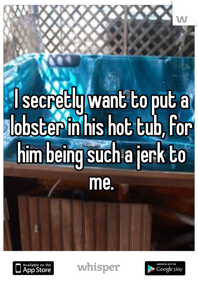 I secretly want to put a lobster in his hot tub, for him being such a jerk to me.