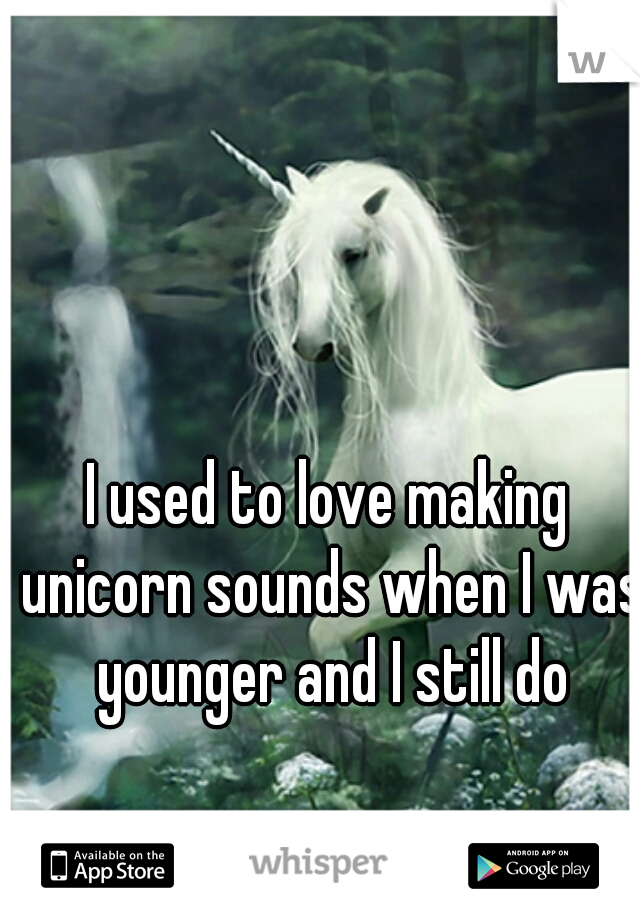 I used to love making unicorn sounds when I was younger and I still do