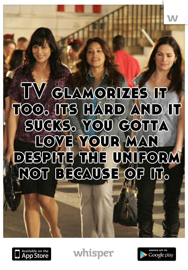 TV glamorizes it too. its hard and it sucks. you gotta love your man despite the uniform not because of it. 
